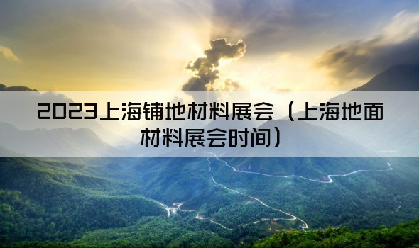 2023上海铺地材料展会（上海地面材料展会时间）